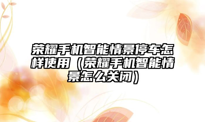 榮耀手機智能情景停車怎樣使用（榮耀手機智能情景怎么關(guān)閉）