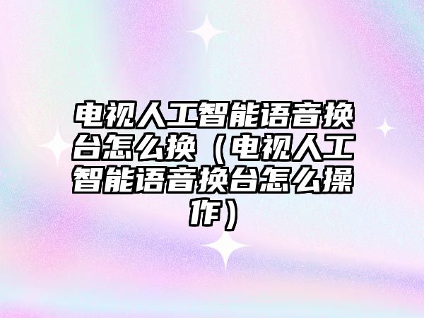 電視人工智能語音換臺怎么換（電視人工智能語音換臺怎么操作）