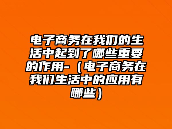 電子商務(wù)在我們的生活中起到了哪些重要的作用-（電子商務(wù)在我們生活中的應(yīng)用有哪些）