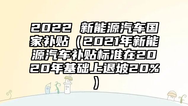 2022 新能源汽車國家補貼（2021年新能源汽車補貼標準在2020年基礎上退坡20%）