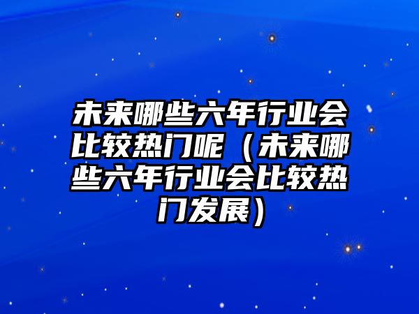 未來(lái)哪些六年行業(yè)會(huì)比較熱門(mén)呢（未來(lái)哪些六年行業(yè)會(huì)比較熱門(mén)發(fā)展）