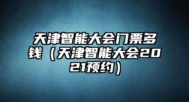 天津智能大會(huì)門票多錢（天津智能大會(huì)2021預(yù)約）