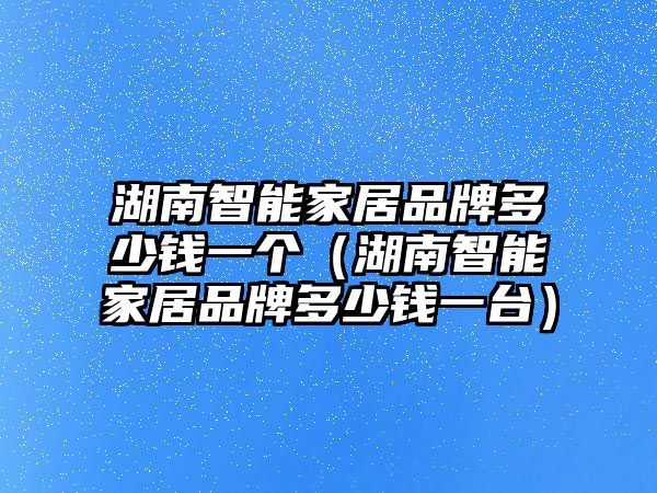 湖南智能家居品牌多少錢一個（湖南智能家居品牌多少錢一臺）