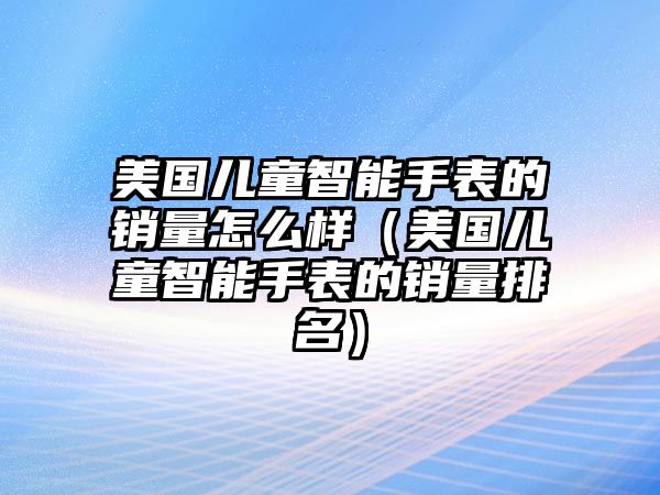 美國兒童智能手表的銷量怎么樣（美國兒童智能手表的銷量排名）