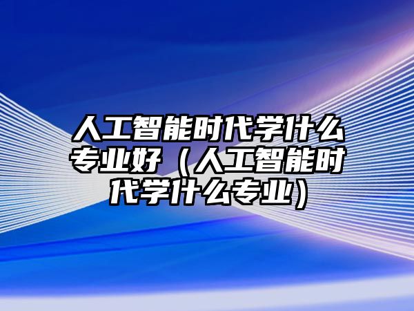 人工智能時(shí)代學(xué)什么專業(yè)好（人工智能時(shí)代學(xué)什么專業(yè)）