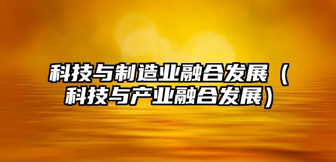 科技與制造業(yè)融合發(fā)展（科技與產(chǎn)業(yè)融合發(fā)展）