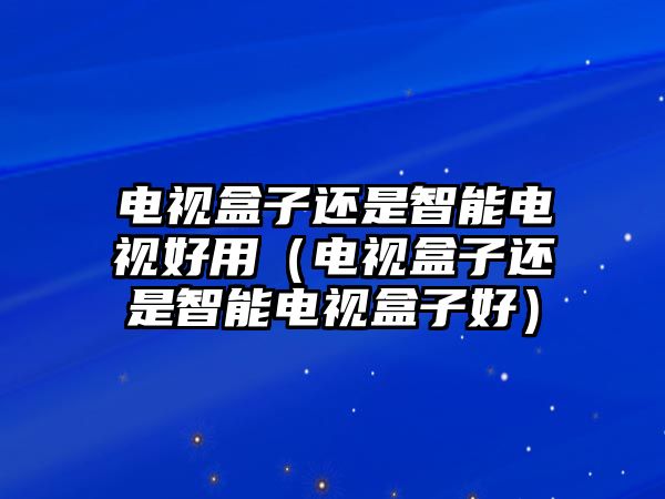 電視盒子還是智能電視好用（電視盒子還是智能電視盒子好）