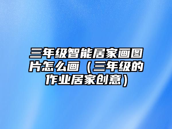 三年級(jí)智能居家畫(huà)圖片怎么畫(huà)（三年級(jí)的作業(yè)居家創(chuàng)意）