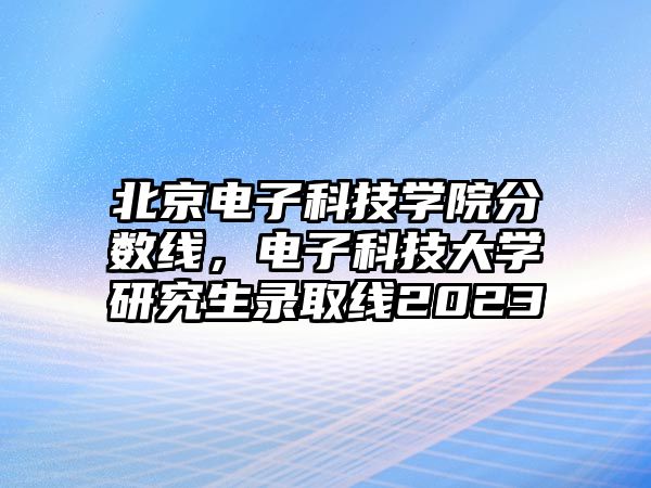 北京電子科技學(xué)院分?jǐn)?shù)線，電子科技大學(xué)研究生錄取線2023