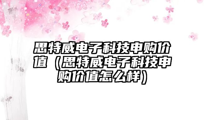 思特威電子科技申購價值（思特威電子科技申購價值怎么樣）