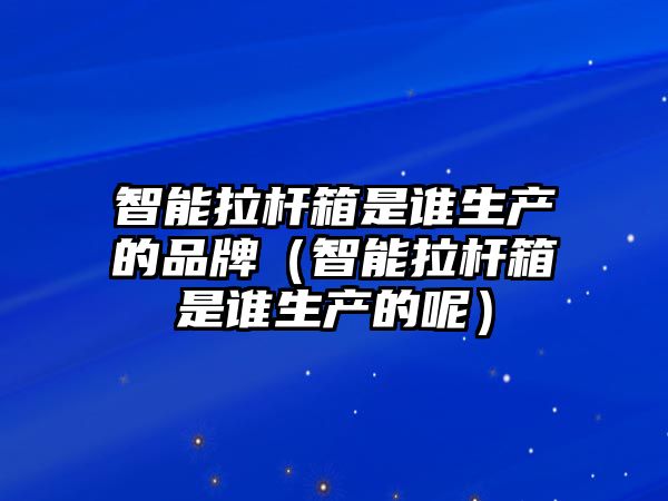 智能拉桿箱是誰(shuí)生產(chǎn)的品牌（智能拉桿箱是誰(shuí)生產(chǎn)的呢）