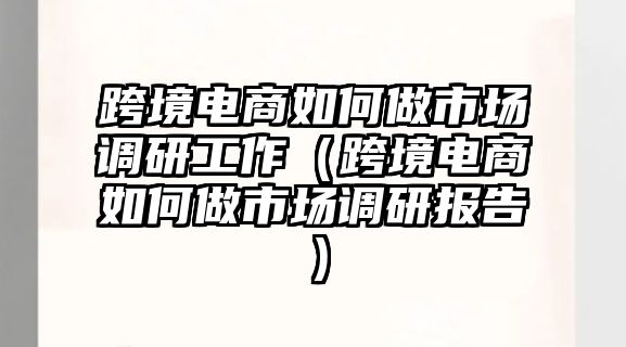 跨境電商如何做市場調(diào)研工作（跨境電商如何做市場調(diào)研報告）