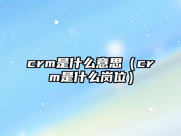 crm是什么意思（crm是什么崗位）