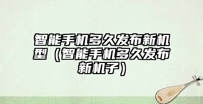 智能手機(jī)多久發(fā)布新機(jī)型（智能手機(jī)多久發(fā)布新機(jī)子）