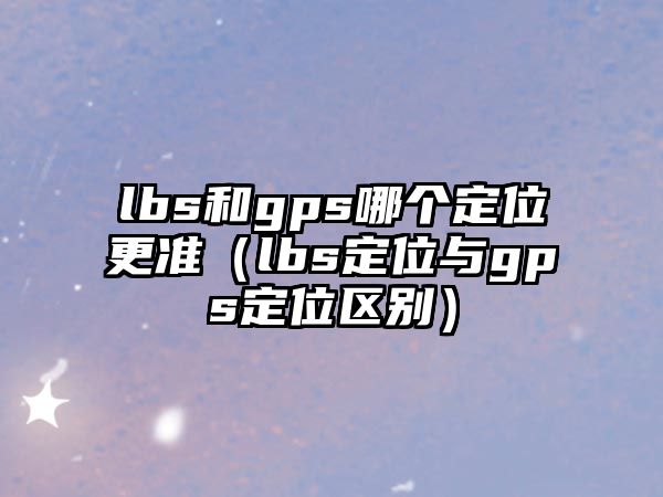 lbs和gps哪個(gè)定位更準(zhǔn)（lbs定位與gps定位區(qū)別）