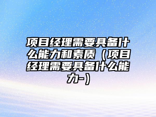 項(xiàng)目經(jīng)理需要具備什么能力和素質(zhì)（項(xiàng)目經(jīng)理需要具備什么能力-）