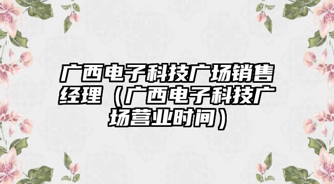 廣西電子科技廣場銷售經(jīng)理（廣西電子科技廣場營業(yè)時間）