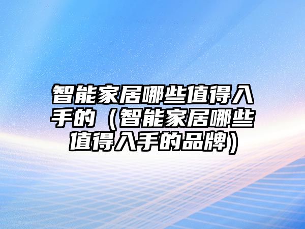 智能家居哪些值得入手的（智能家居哪些值得入手的品牌）