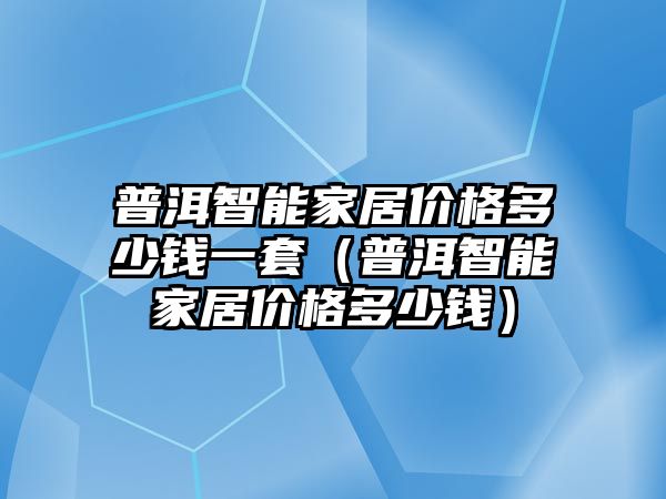 普洱智能家居價格多少錢一套（普洱智能家居價格多少錢）