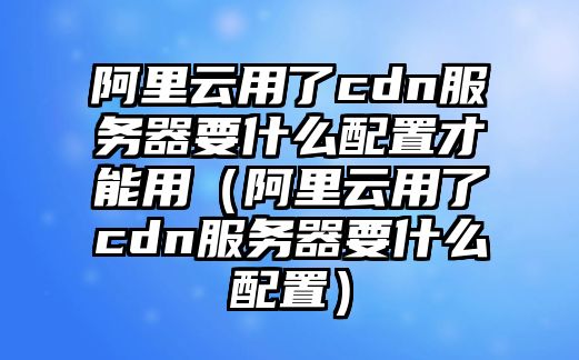 阿里云用了cdn服務器要什么配置才能用（阿里云用了cdn服務器要什么配置）