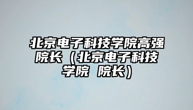 北京電子科技學院高強院長（北京電子科技學院 院長）