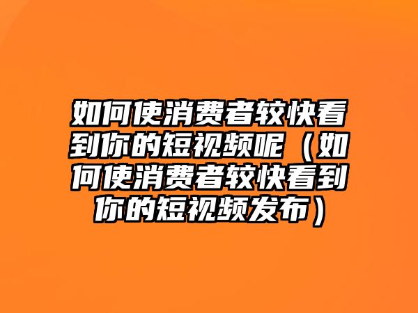 如何使消費(fèi)者較快看到你的短視頻呢（如何使消費(fèi)者較快看到你的短視頻發(fā)布）