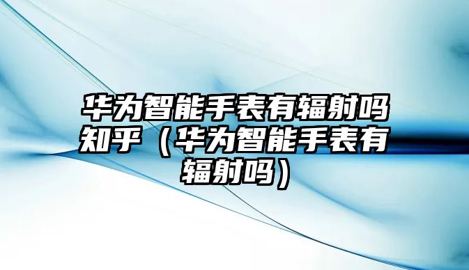 華為智能手表有輻射嗎知乎（華為智能手表有輻射嗎）