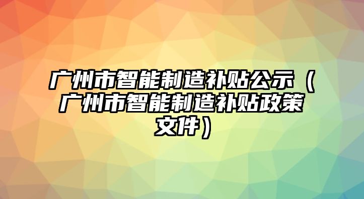 廣州市智能制造補(bǔ)貼公示（廣州市智能制造補(bǔ)貼政策文件）