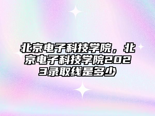 北京電子科技學(xué)院，北京電子科技學(xué)院2023錄取線是多少