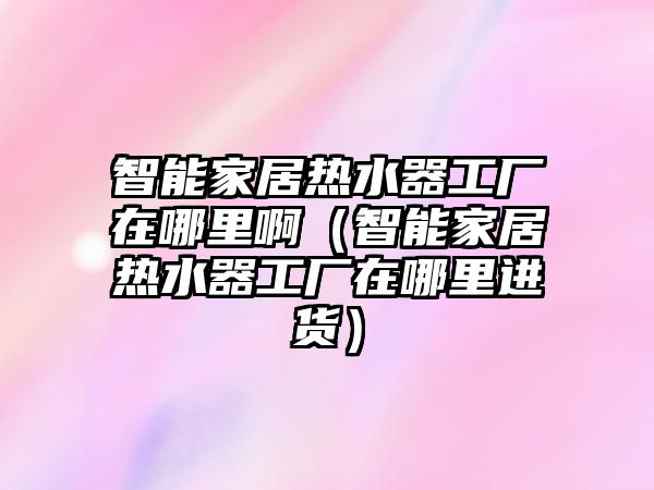 智能家居熱水器工廠在哪里?。ㄖ悄芗揖訜崴鞴S在哪里進(jìn)貨）