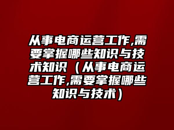 從事電商運(yùn)營(yíng)工作,需要掌握哪些知識(shí)與技術(shù)知識(shí)（從事電商運(yùn)營(yíng)工作,需要掌握哪些知識(shí)與技術(shù)）