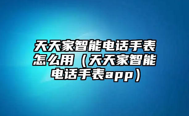 天天家智能電話手表怎么用（天天家智能電話手表app）