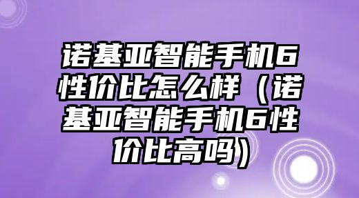 諾基亞智能手機(jī)6性價(jià)比怎么樣（諾基亞智能手機(jī)6性價(jià)比高嗎）