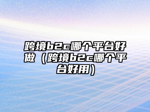 跨境b2c哪個(gè)平臺(tái)好做（跨境b2c哪個(gè)平臺(tái)好用）