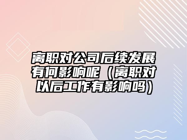 離職對公司后續(xù)發(fā)展有何影響呢（離職對以后工作有影響嗎）