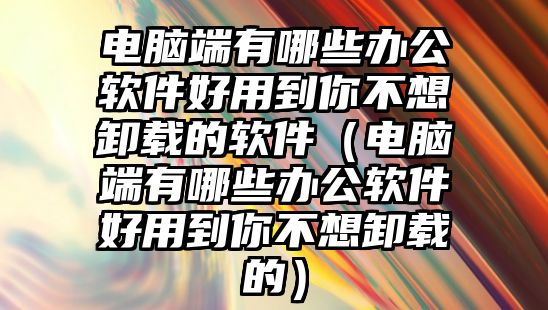 電腦端有哪些辦公軟件好用到你不想卸載的軟件（電腦端有哪些辦公軟件好用到你不想卸載的）