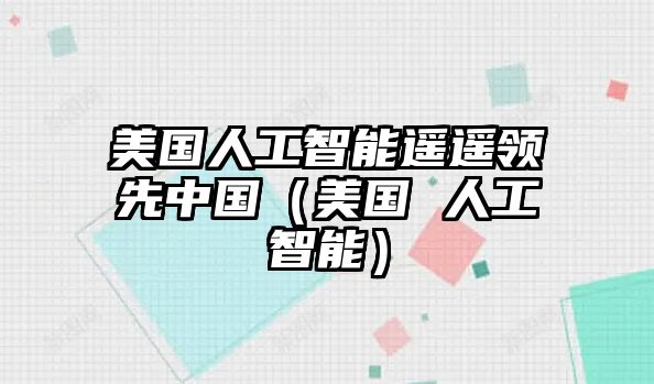 美國人工智能遙遙領(lǐng)先中國（美國 人工智能）