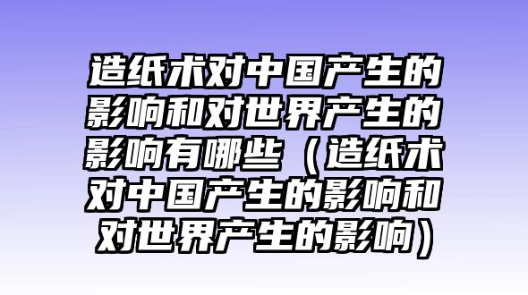 造紙術(shù)對(duì)中國產(chǎn)生的影響和對(duì)世界產(chǎn)生的影響有哪些（造紙術(shù)對(duì)中國產(chǎn)生的影響和對(duì)世界產(chǎn)生的影響）