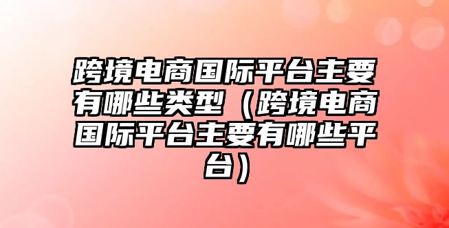 跨境電商國際平臺主要有哪些類型（跨境電商國際平臺主要有哪些平臺）