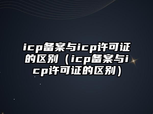 icp備案與icp許可證的區(qū)別（icp備案與icp許可證的區(qū)別）