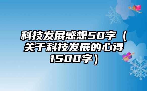 科技發(fā)展感想50字（關(guān)于科技發(fā)展的心得1500字）