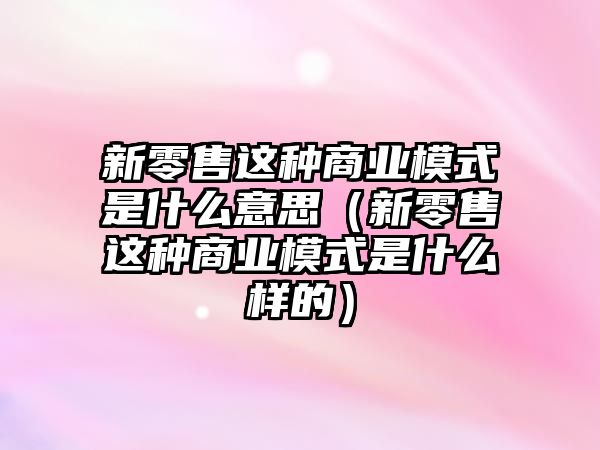 新零售這種商業(yè)模式是什么意思（新零售這種商業(yè)模式是什么樣的）