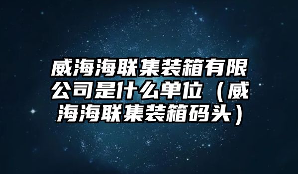 威海海聯(lián)集裝箱有限公司是什么單位（威海海聯(lián)集裝箱碼頭）