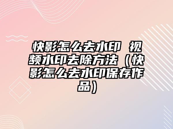 快影怎么去水印 視頻水印去除方法（快影怎么去水印保存作品）