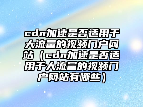 cdn加速是否適用于大流量的視頻門(mén)戶網(wǎng)站（cdn加速是否適用于大流量的視頻門(mén)戶網(wǎng)站有哪些）