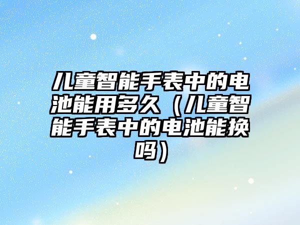 兒童智能手表中的電池能用多久（兒童智能手表中的電池能換嗎）