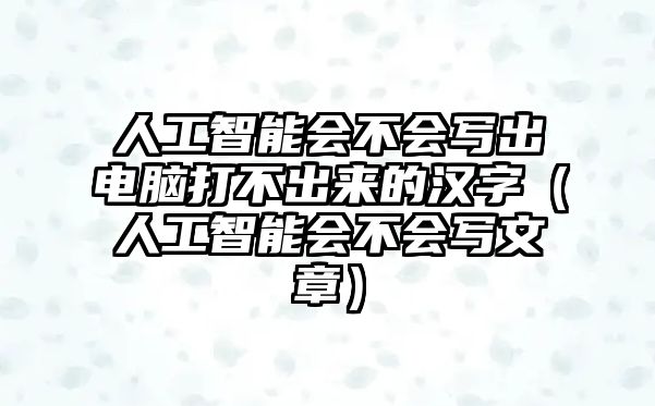 人工智能會不會寫出電腦打不出來的漢字（人工智能會不會寫文章）