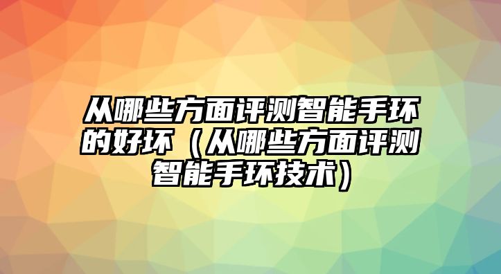 從哪些方面評(píng)測(cè)智能手環(huán)的好壞（從哪些方面評(píng)測(cè)智能手環(huán)技術(shù)）