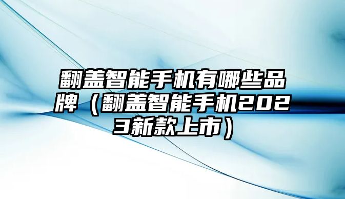 翻蓋智能手機(jī)有哪些品牌（翻蓋智能手機(jī)2023新款上市）