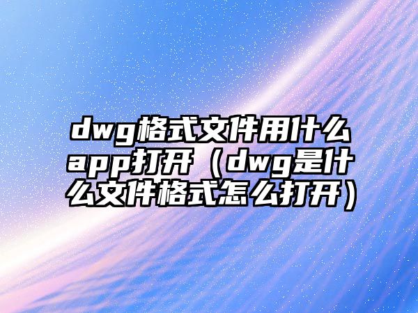 dwg格式文件用什么app打開（dwg是什么文件格式怎么打開）